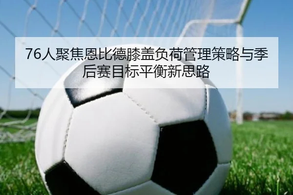 76人聚焦恩比德膝盖负荷管理策略与季后赛目标平衡新思路