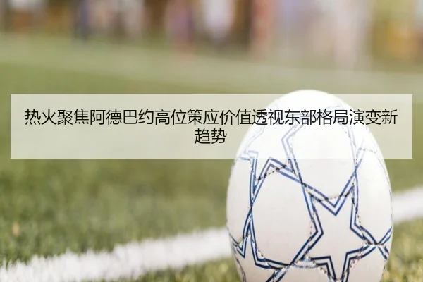 热火聚焦阿德巴约高位策应价值透视东部格局演变新趋势