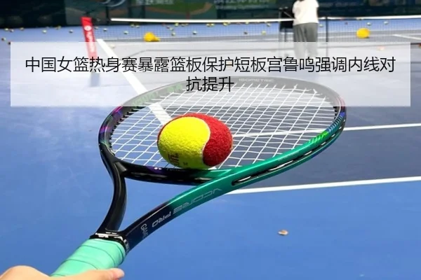 中国女篮热身赛暴露篮板保护短板宫鲁鸣强调内线对抗提升